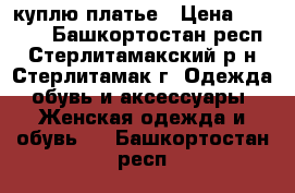 куплю платье › Цена ­ 1 000 - Башкортостан респ., Стерлитамакский р-н, Стерлитамак г. Одежда, обувь и аксессуары » Женская одежда и обувь   . Башкортостан респ.